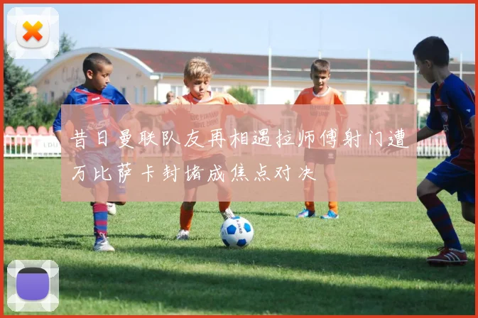 昔日曼联队友再相遇拉师傅射门遭万比萨卡封堵成焦点对决
