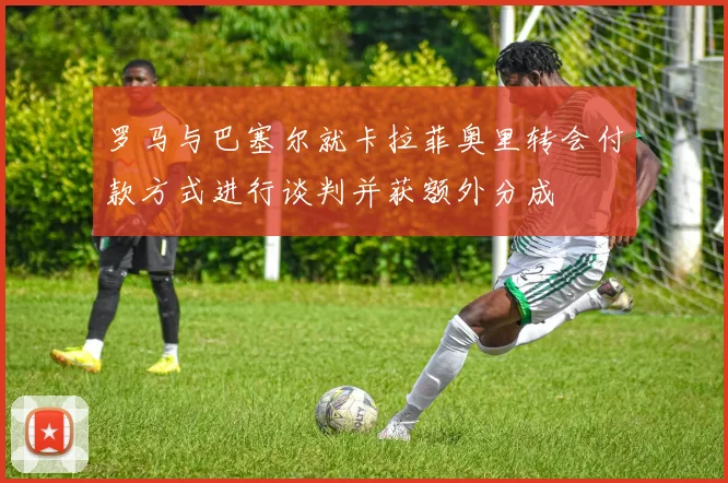 罗马与巴塞尔就卡拉菲奥里转会付款方式进行谈判并获额外分成