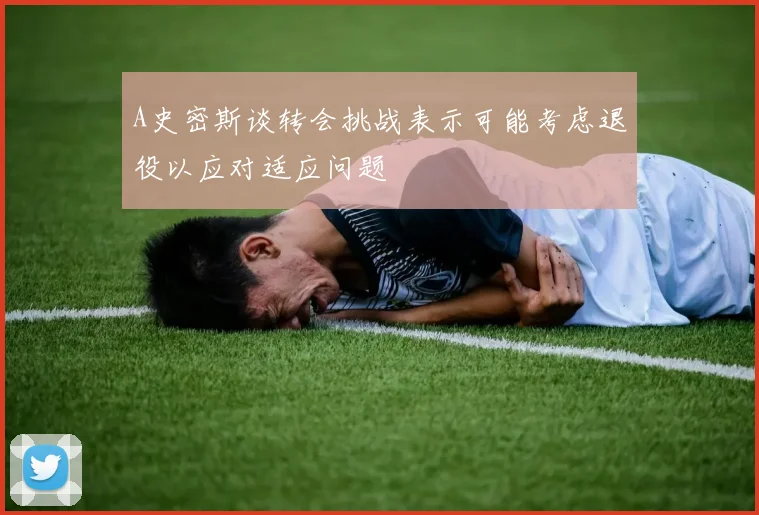 A史密斯谈转会挑战表示可能考虑退役以应对适应问题