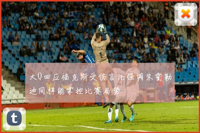 大Q回应福克斯受伤言论强调朱霍勒迪同样能掌控比赛局势