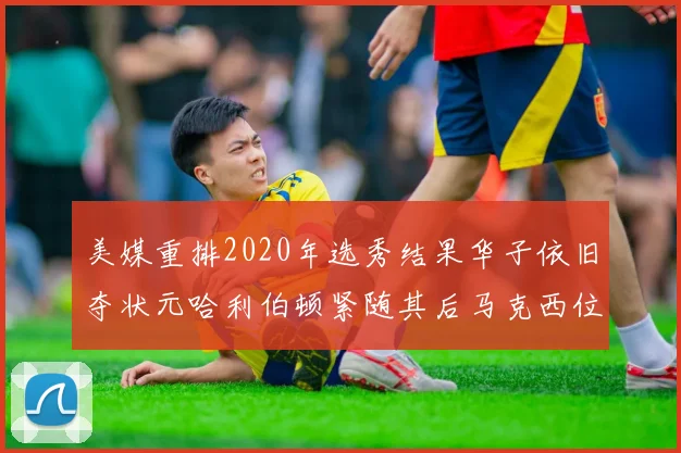美媒重排2020年选秀结果华子依旧夺状元哈利伯顿紧随其后马克西位列探花