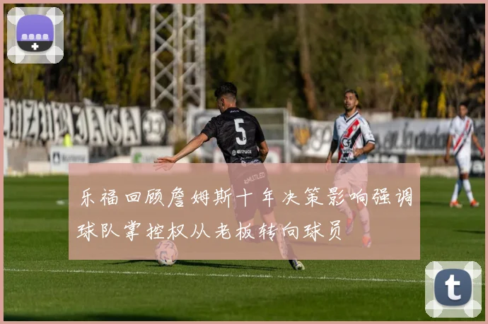 乐福回顾詹姆斯十年决策影响强调球队掌控权从老板转向球员