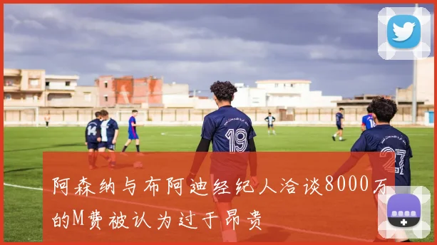 阿森纳与布阿迪经纪人洽谈8000万的M费被认为过于昂贵