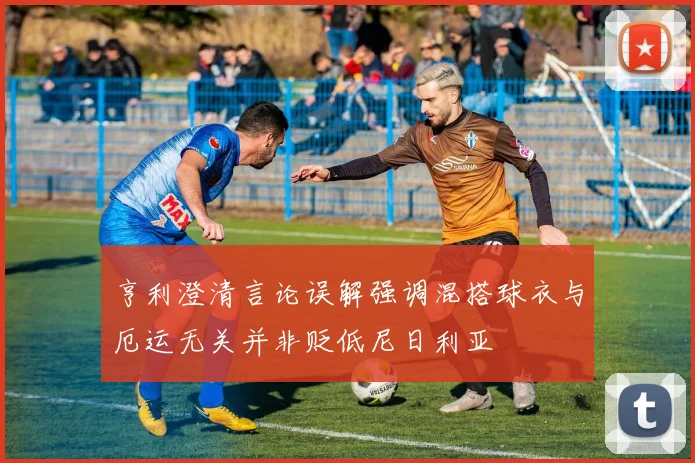 亨利澄清言论误解强调混搭球衣与厄运无关并非贬低尼日利亚