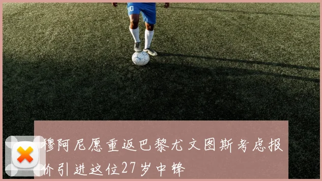 穆阿尼愿重返巴黎尤文图斯考虑报价引进这位27岁中锋