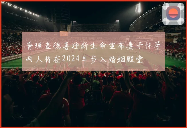 普理查德喜迎新生命宣布妻子怀孕两人将在2024年步入婚姻殿堂