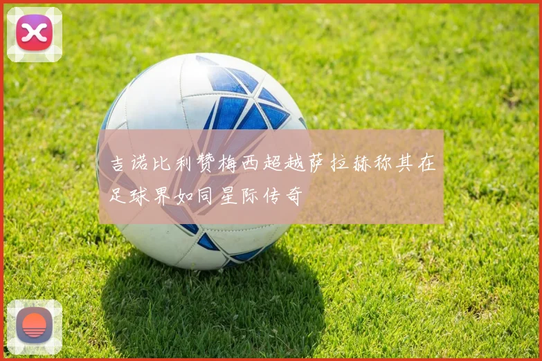 吉诺比利赞梅西超越萨拉赫称其在足球界如同星际传奇