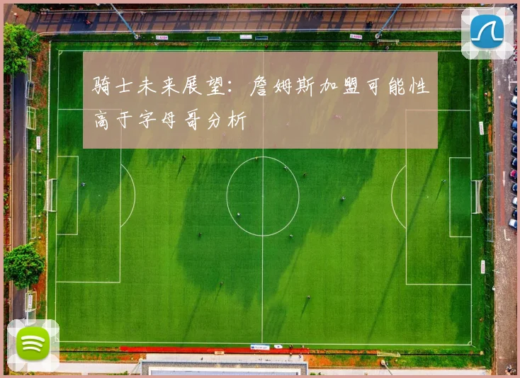 骑士未来展望：詹姆斯加盟可能性高于字母哥分析