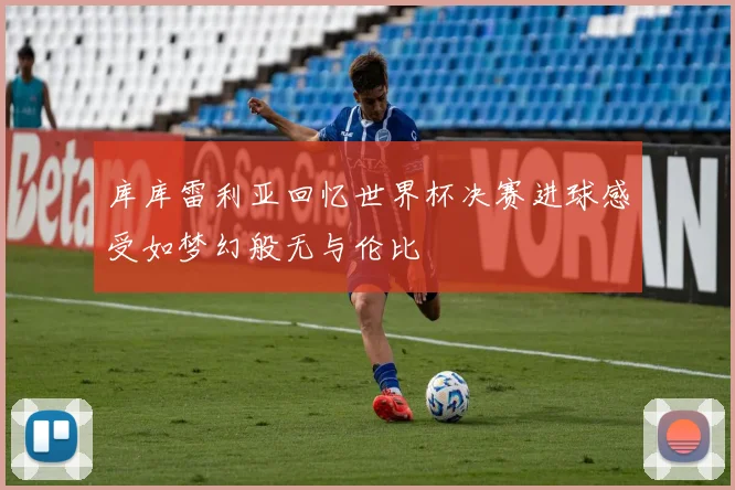 库库雷利亚回忆世界杯决赛进球感受如梦幻般无与伦比