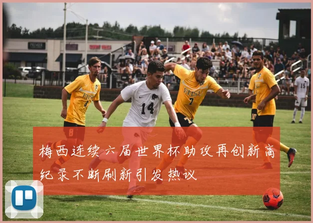 梅西连续六届世界杯助攻再创新高纪录不断刷新引发热议